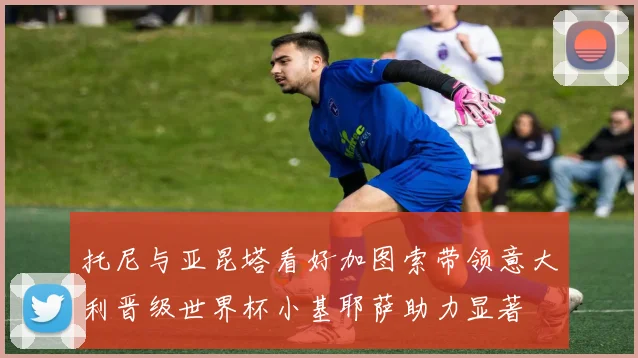 托尼与亚昆塔看好加图索带领意大利晋级世界杯小基耶萨助力显著