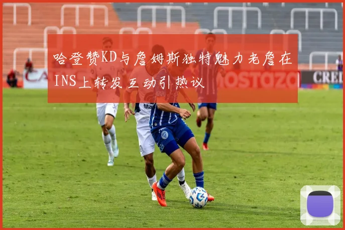 哈登赞KD与詹姆斯独特魅力老詹在INS上转发互动引热议