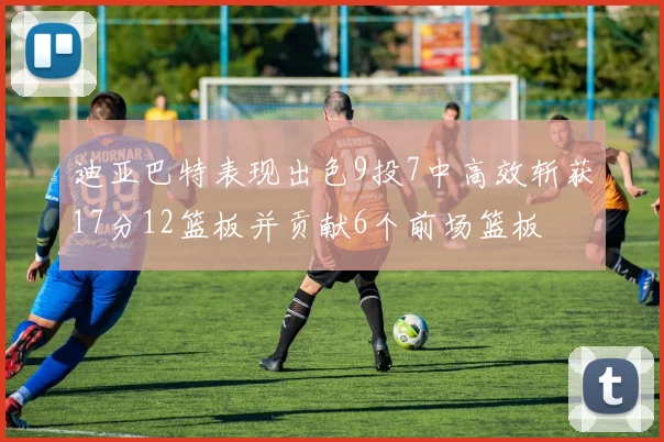 迪亚巴特表现出色9投7中高效斩获17分12篮板并贡献6个前场篮板