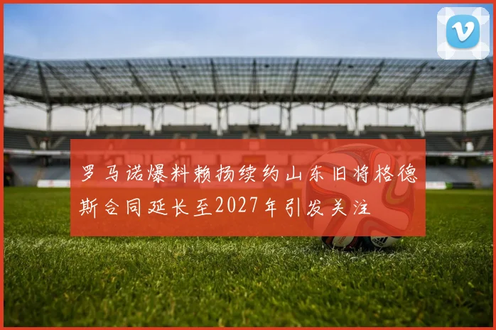 罗马诺爆料赖扬续约山东旧将格德斯合同延长至2027年引发关注