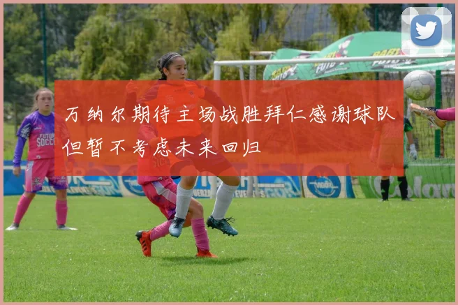 万纳尔期待主场战胜拜仁感谢球队但暂不考虑未来回归
