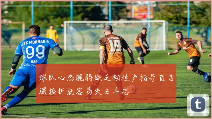 球队心态脆弱缺乏韧性卢指导直言遇挫折就容易失去斗志