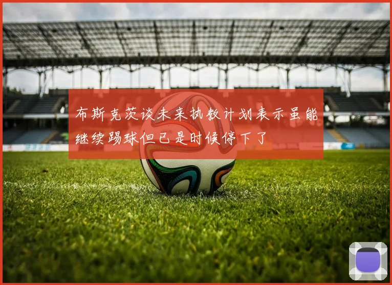 布斯克茨谈未来执教计划表示虽能继续踢球但已是时候停下了