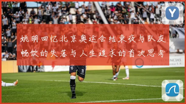 姚明回忆北京奥运会结束夜与队友畅饮的失落与人生追求的首次思考