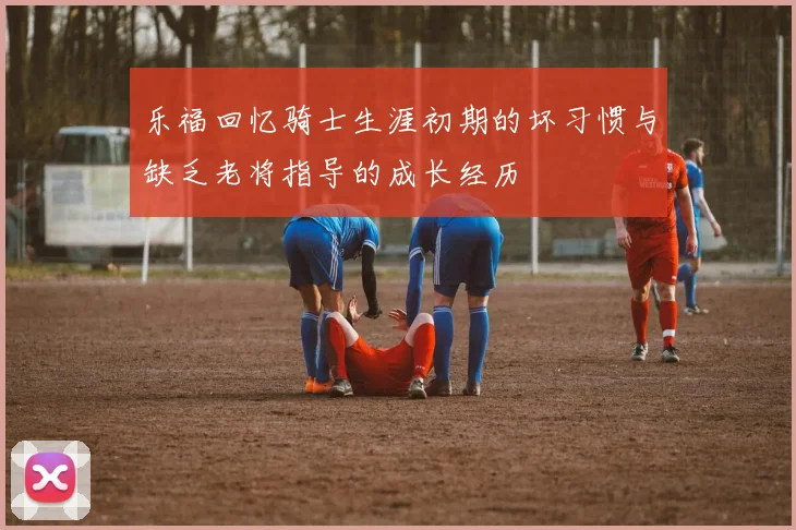 乐福回忆骑士生涯初期的坏习惯与缺乏老将指导的成长经历