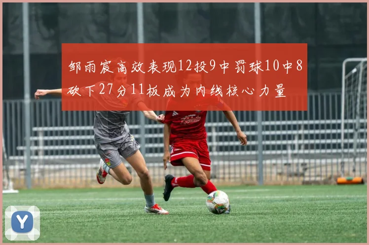 邹雨宸高效表现12投9中罚球10中8砍下27分11板成为内线核心力量