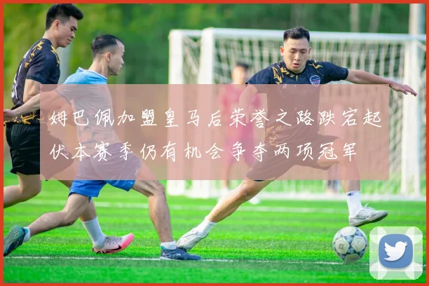 姆巴佩加盟皇马后荣誉之路跌宕起伏本赛季仍有机会争夺两项冠军