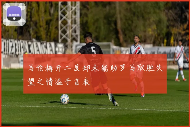 马伦梅开二度却未能助罗马取胜失望之情溢于言表