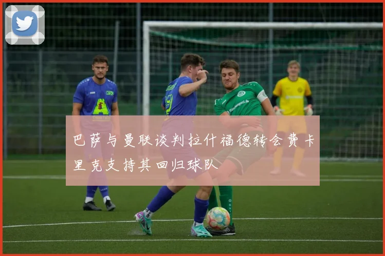 巴萨与曼联谈判拉什福德转会费卡里克支持其回归球队