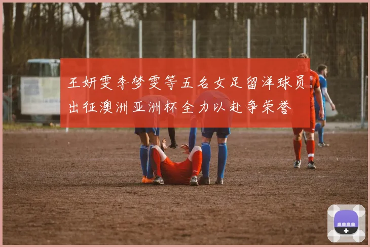 王妍雯李梦雯等五名女足留洋球员出征澳洲亚洲杯全力以赴争荣誉