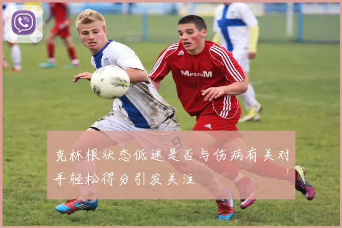 克林根状态低迷是否与伤病有关对手轻松得分引发关注