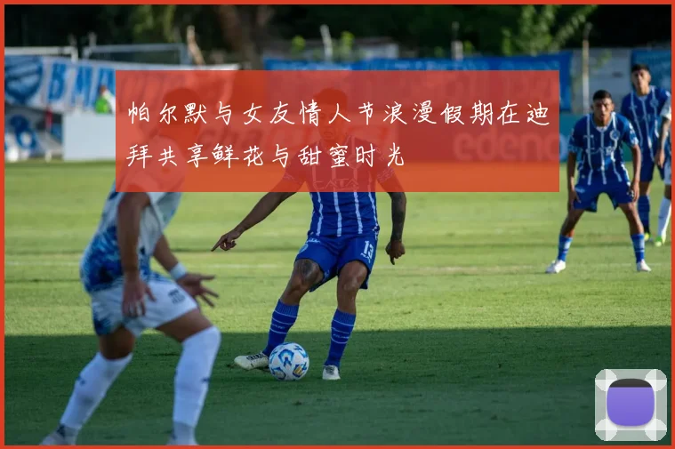帕尔默与女友情人节浪漫假期在迪拜共享鲜花与甜蜜时光