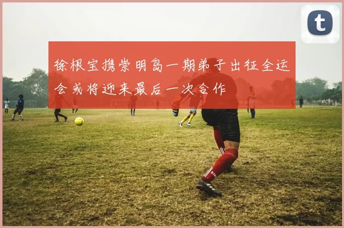 徐根宝携崇明岛一期弟子出征全运会或将迎来最后一次合作
