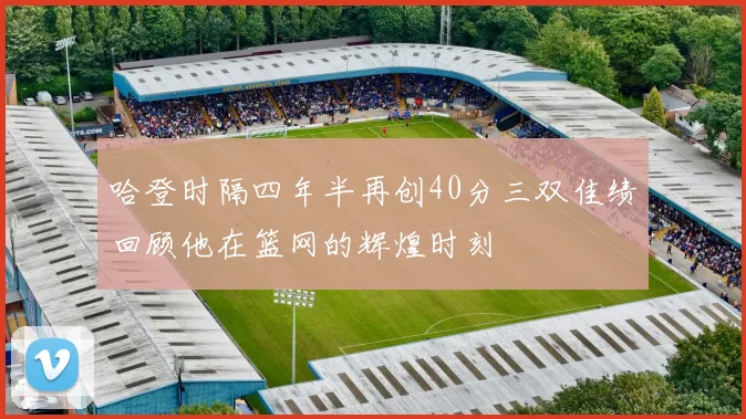 哈登时隔四年半再创40分三双佳绩回顾他在篮网的辉煌时刻