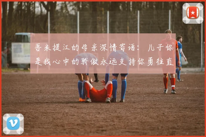 吾米提江的母亲深情寄语：儿子你是我心中的骄傲永远支持你勇往直前！