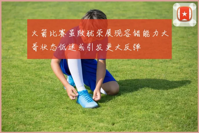 火箭比赛虽败犹荣展现容错能力大哥状态低迷或引发更大反弹