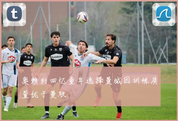 奥赖利回忆童年选择曼城因训练质量优于曼联