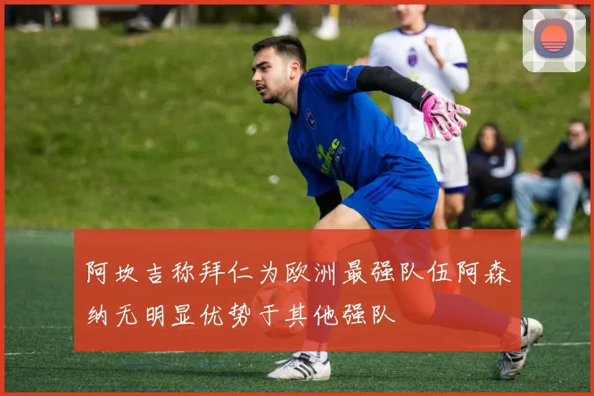 阿坎吉称拜仁为欧洲最强队伍阿森纳无明显优势于其他强队