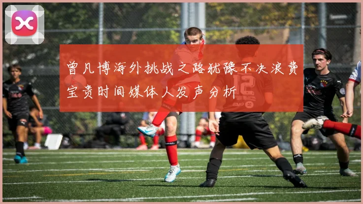 曾凡博海外挑战之路犹豫不决浪费宝贵时间媒体人发声分析