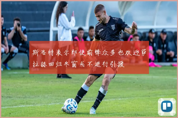 斯洛特表示即使前锋众多也欢迎萨拉赫回归冬窗或不进行引援