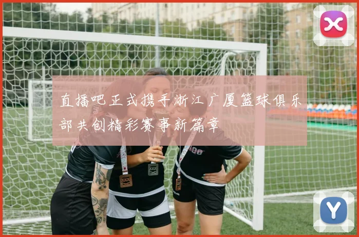 直播吧正式携手浙江广厦篮球俱乐部共创精彩赛事新篇章