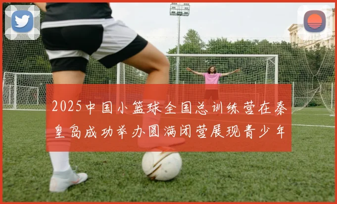 2025中国小篮球全国总训练营在秦皇岛成功举办圆满闭营展现青少年篮球新风貌