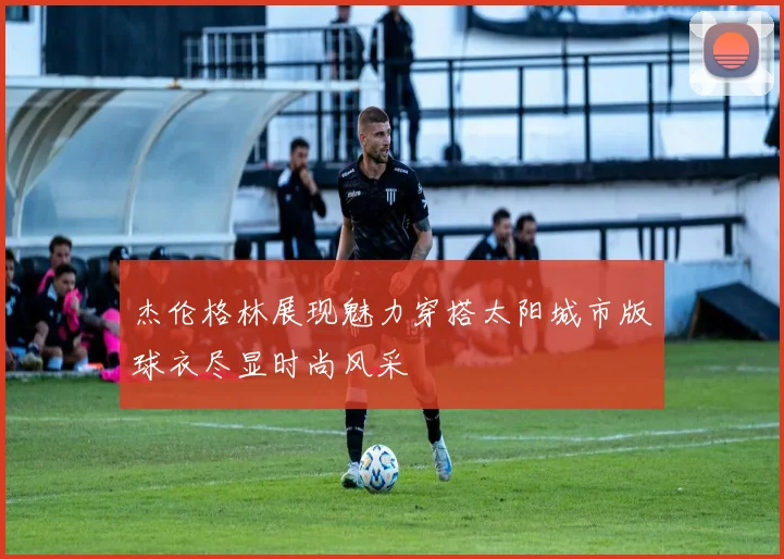 杰伦格林展现魅力穿搭太阳城市版球衣尽显时尚风采