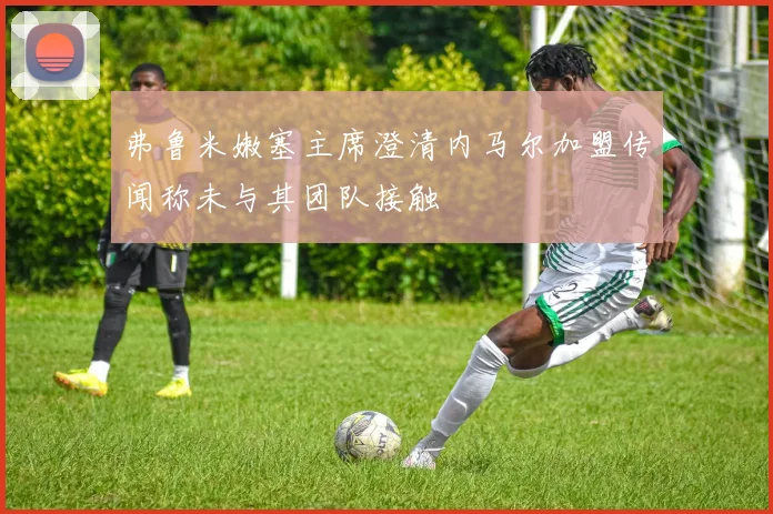 弗鲁米嫩塞主席澄清内马尔加盟传闻称未与其团队接触