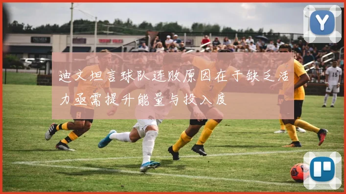 迪文坦言球队连败原因在于缺乏活力亟需提升能量与投入度