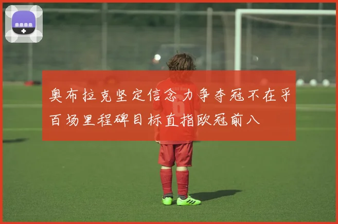 奥布拉克坚定信念力争夺冠不在乎百场里程碑目标直指欧冠前八